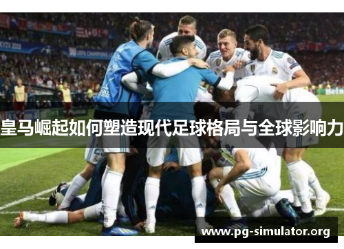 皇马崛起如何塑造现代足球格局与全球影响力