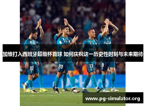 加维打入西班牙超级杯首球 如何庆祝这一历史性时刻与未来期待
