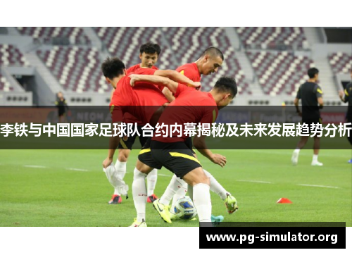 李铁与中国国家足球队合约内幕揭秘及未来发展趋势分析