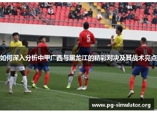 如何深入分析中甲广西与黑龙江的精彩对决及其战术亮点