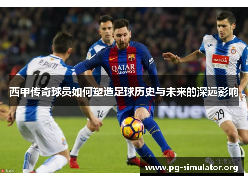 西甲传奇球员如何塑造足球历史与未来的深远影响