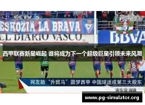西甲联赛新星崛起 谁将成为下一个超级巨星引领未来风潮