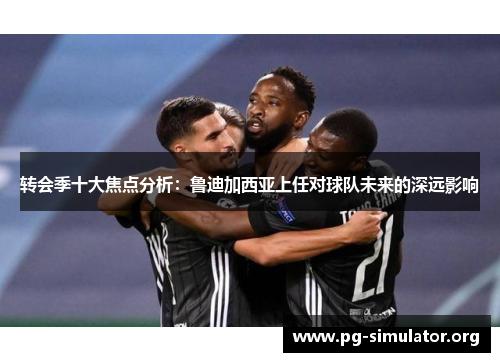 转会季十大焦点分析：鲁迪加西亚上任对球队未来的深远影响