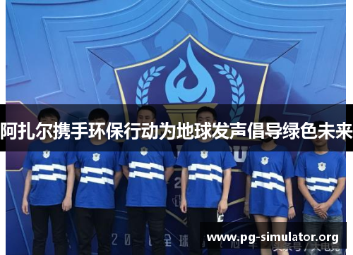 阿扎尔携手环保行动为地球发声倡导绿色未来