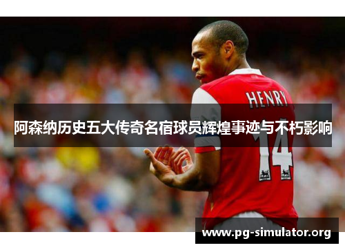 阿森纳历史五大传奇名宿球员辉煌事迹与不朽影响