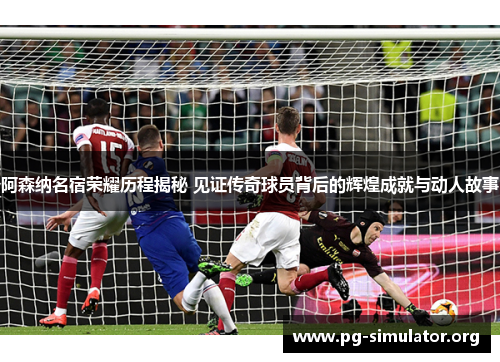 阿森纳名宿荣耀历程揭秘 见证传奇球员背后的辉煌成就与动人故事