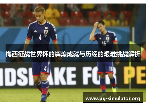 梅西征战世界杯的辉煌成就与历经的艰难挑战解析