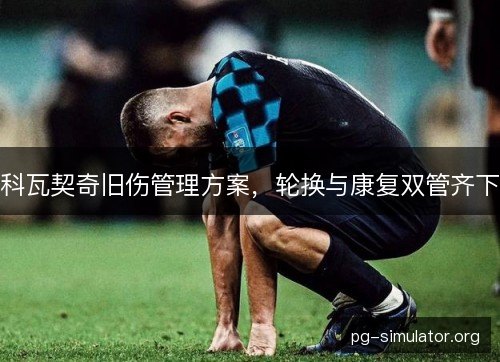 科瓦契奇旧伤管理方案,轮换与康复双管齐下 科瓦契奇旧伤管理方案,轮换与康复双管齐下